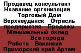 Продавец-консультант › Название организации ­ Торговый Дом Верхнеудинск › Отрасль предприятия ­ Продажи › Минимальный оклад ­ 15 000 - Все города Работа » Вакансии   . Приморский край,Артем г.